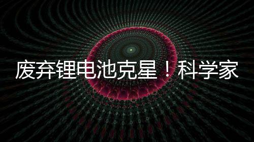 废弃锂电池克星!科学家发现利用橘子皮能提取电池中90%金属
